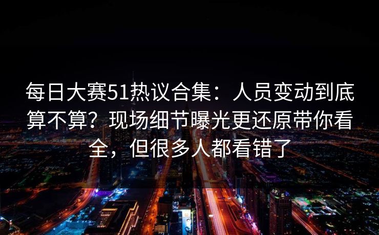 每日大赛51热议合集：人员变动到底算不算？现场细节曝光更还原带你看全，但很多人都看错了