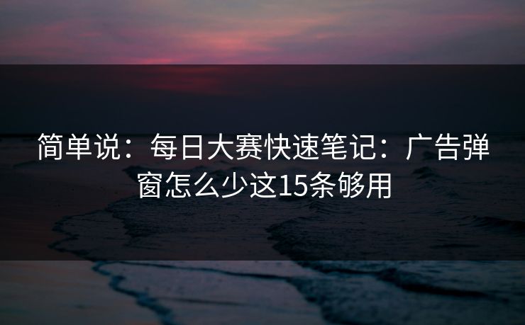 简单说：每日大赛快速笔记：广告弹窗怎么少这15条够用