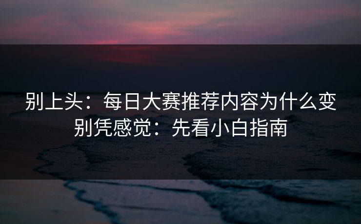 别上头：每日大赛推荐内容为什么变别凭感觉：先看小白指南