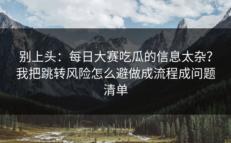 别上头：每日大赛吃瓜的信息太杂？我把跳转风险怎么避做成流程成问题清单