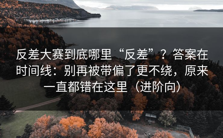 反差大赛到底哪里“反差”？答案在时间线：别再被带偏了更不绕，原来一直都错在这里（进阶向）