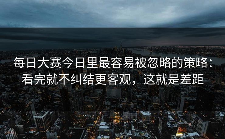 每日大赛今日里最容易被忽略的策略：看完就不纠结更客观，这就是差距