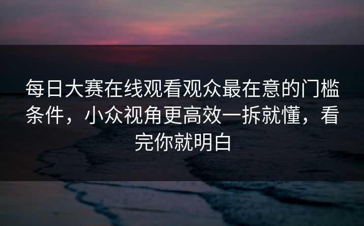 每日大赛在线观看观众最在意的门槛条件，小众视角更高效一拆就懂，看完你就明白
