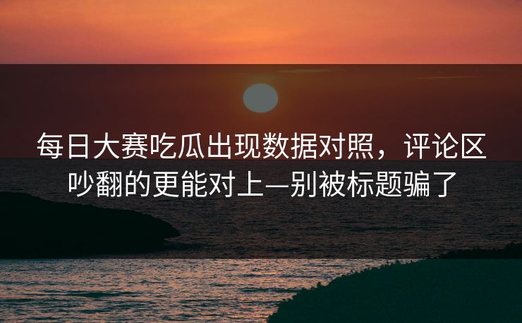 每日大赛吃瓜出现数据对照，评论区吵翻的更能对上—别被标题骗了