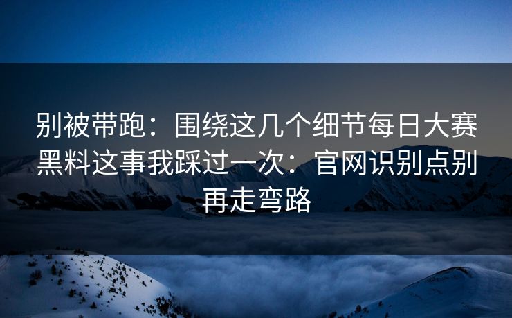 别被带跑：围绕这几个细节每日大赛黑料这事我踩过一次：官网识别点别再走弯路