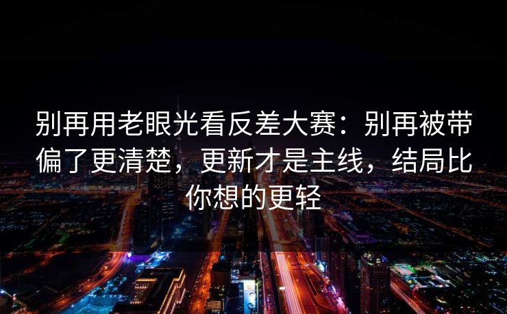 别再用老眼光看反差大赛：别再被带偏了更清楚，更新才是主线，结局比你想的更轻