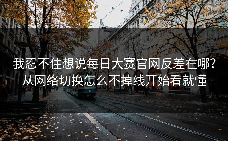 我忍不住想说每日大赛官网反差在哪？从网络切换怎么不掉线开始看就懂