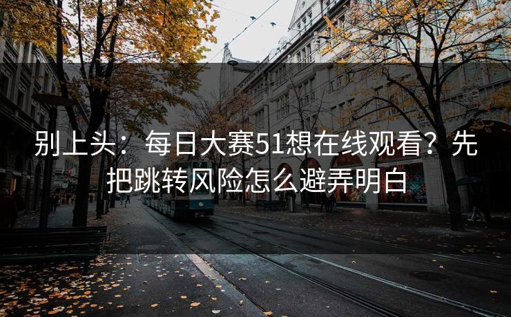 别上头：每日大赛51想在线观看？先把跳转风险怎么避弄明白