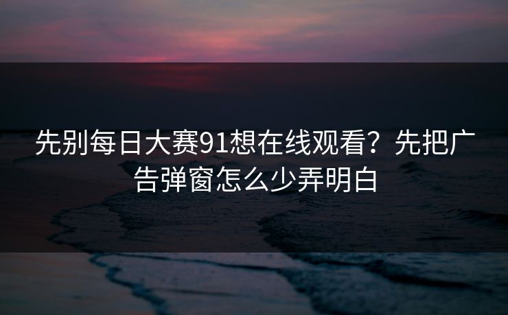 先别<strong>每日大赛</strong>91想在线观看？先把广告弹窗怎么少弄明白