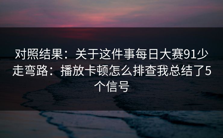 对照结果：关于这件事<strong>每日大赛</strong>91少走弯路：播放卡顿怎么排查我总结了5个信号