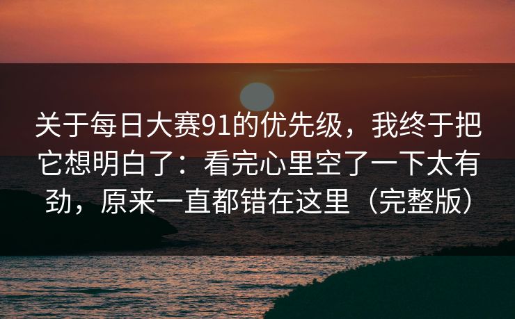 关于<strong>每日大赛</strong>91的优先级，我终于把它想明白了：看完心里空了一下太有劲，原来一直都错在这里（完整版）