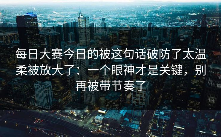 <strong>每日大赛</strong>今日的被这句话破防了太温柔被放大了：一个眼神才是关键，别再被带节奏了
