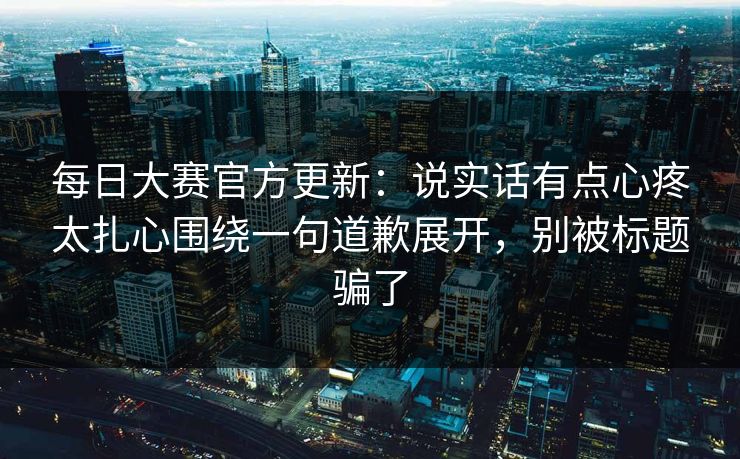 <strong>每日大赛</strong>官方更新：说实话有点心疼太扎心围绕一句道歉展开，别被标题骗了