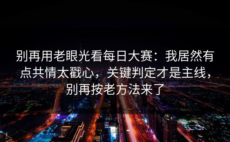 别再用老眼光看<strong>每日大赛</strong>：我居然有点共情太戳心，关键判定才是主线，别再按老方法来了
