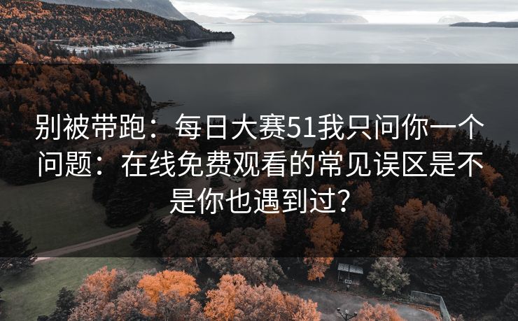 别被带跑：<strong>每日大赛</strong>51我只问你一个问题：在线免费观看的常见误区是不是你也遇到过？