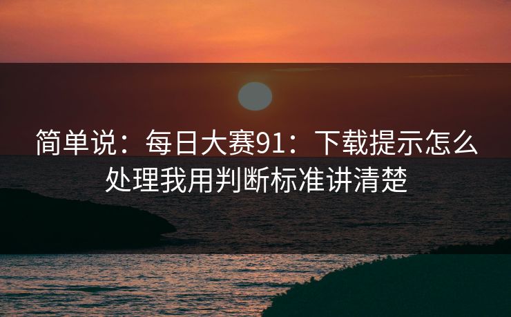简单说：每日大赛91：下载提示怎么处理我用判断标准讲清楚