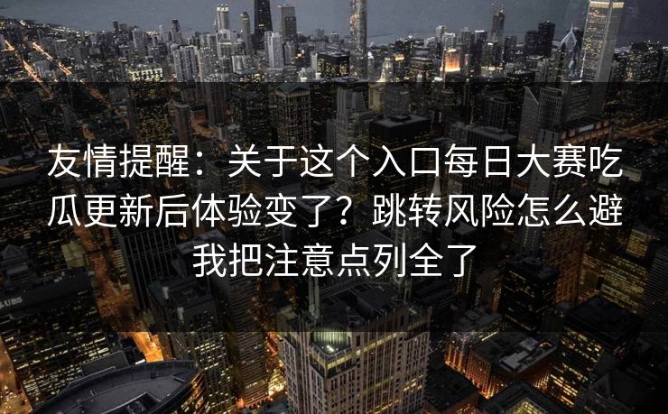 友情提醒：关于这个入口每日大赛吃瓜更新后体验变了？跳转风险怎么避我把注意点列全了