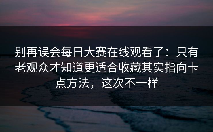 别再误会<strong>每日大赛</strong>在线观看了：只有老观众才知道更适合收藏其实指向卡点方法，这次不一样