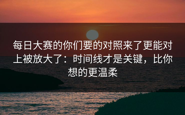 每日大赛的你们要的对照来了更能对上被放大了：时间线才是关键，比你想的更温柔