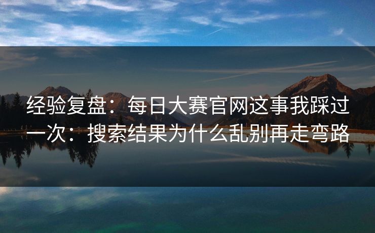 经验复盘：<strong>每日大赛</strong>官网这事我踩过一次：搜索结果为什么乱别再走弯路