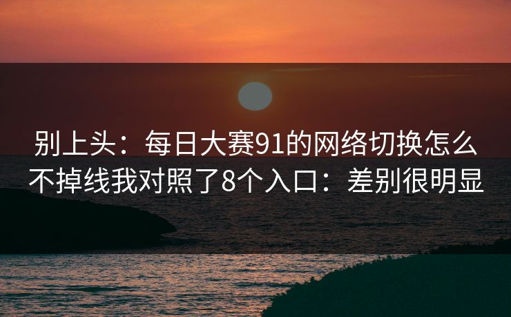 别上头：<strong>每日大赛</strong>91的网络切换怎么不掉线我对照了8个入口：差别很明显