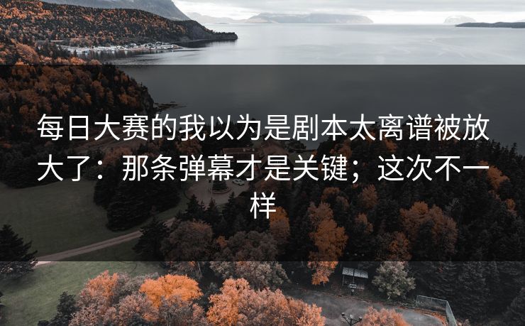 每日大赛的我以为是剧本太离谱被放大了：那条弹幕才是关键；这次不一样