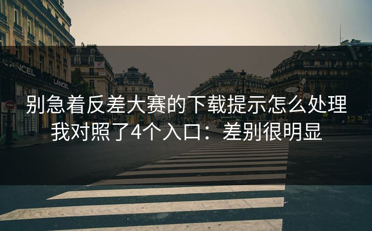 别急着反差大赛的下载提示怎么处理我对照了4个入口：差别很明显