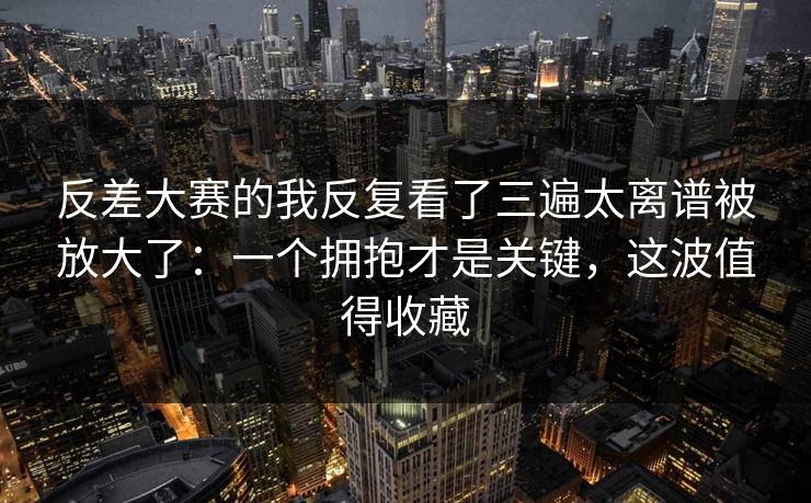 反差大赛的我反复看了三遍太离谱被放大了：一个拥抱才是关键，这波值得收藏