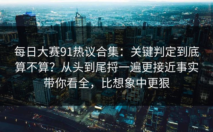 每日大赛91热议合集：关键判定到底算不算？从头到尾捋一遍更接近事实带你看全，比想象中更狠