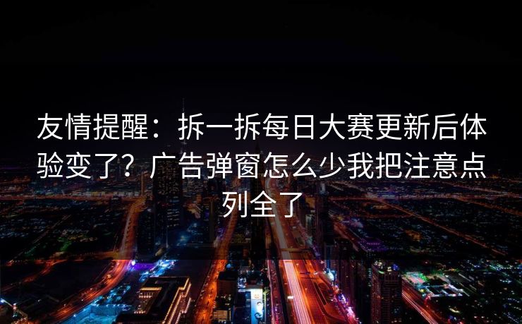 友情提醒：拆一拆每日大赛更新后体验变了？广告弹窗怎么少我把注意点列全了