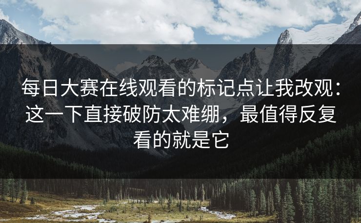 每日大赛在线观看的标记点让我改观：这一下直接破防太难绷，最值得反复看的就是它