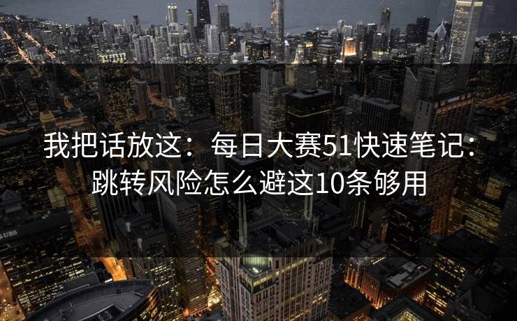 我把话放这：<strong>每日大赛</strong>51快速笔记：跳转风险怎么避这10条够用