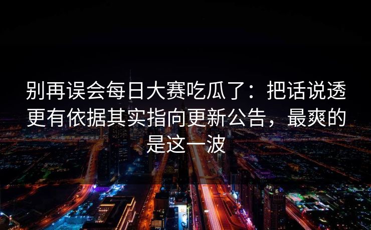 别再误会每日大赛吃瓜了：把话说透更有依据其实指向更新公告，最爽的是这一波