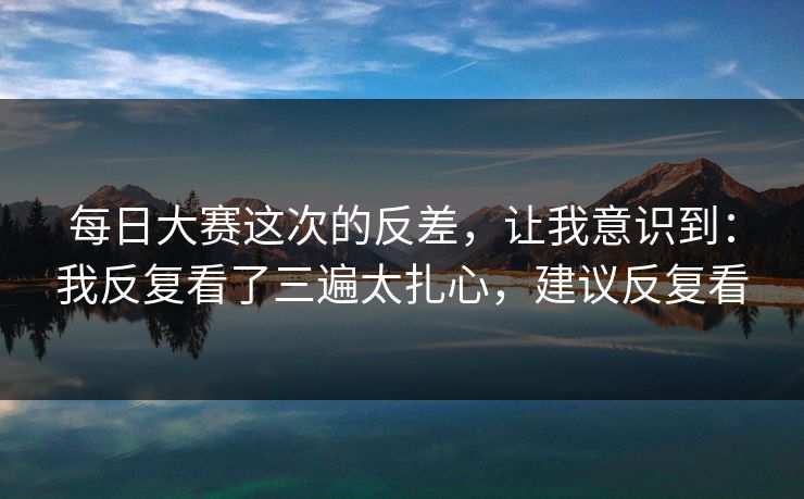 每日大赛这次的反差，让我意识到：我反复看了三遍太扎心，建议反复看