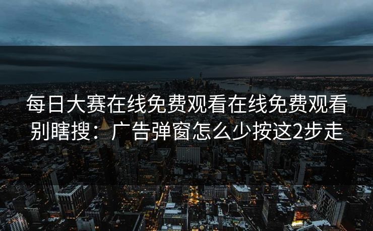 每日大赛在线免费观看在线免费观看别瞎搜：广告弹窗怎么少按这2步走