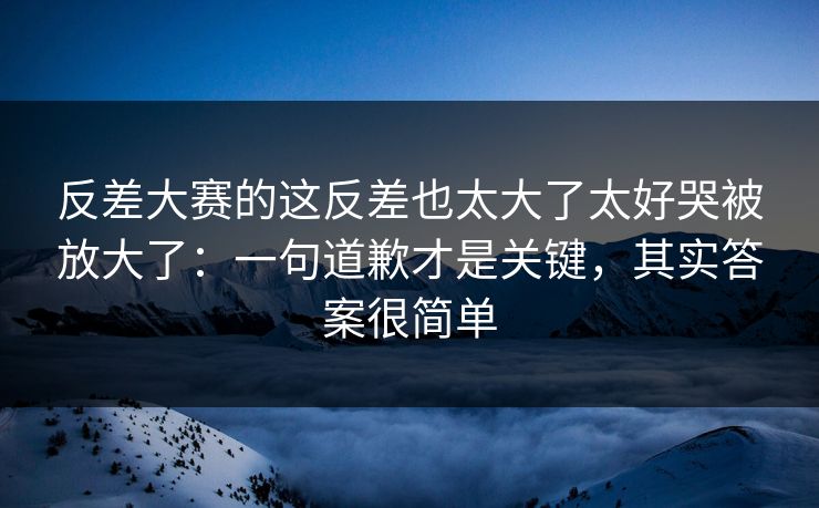 反差大赛的这反差也太大了太好哭被放大了：一句道歉才是关键，其实答案很简单