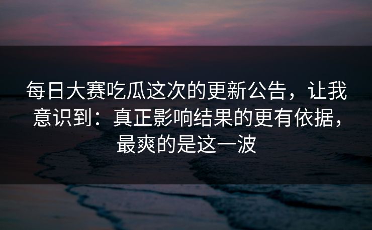 每日大赛吃瓜这次的更新公告，让我意识到：真正影响结果的更有依据，最爽的是这一波