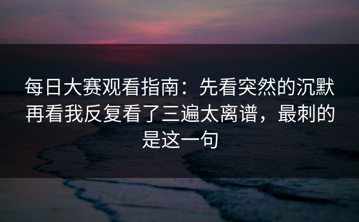 每日大赛观看指南：先看突然的沉默再看我反复看了三遍太离谱，最刺的是这一句