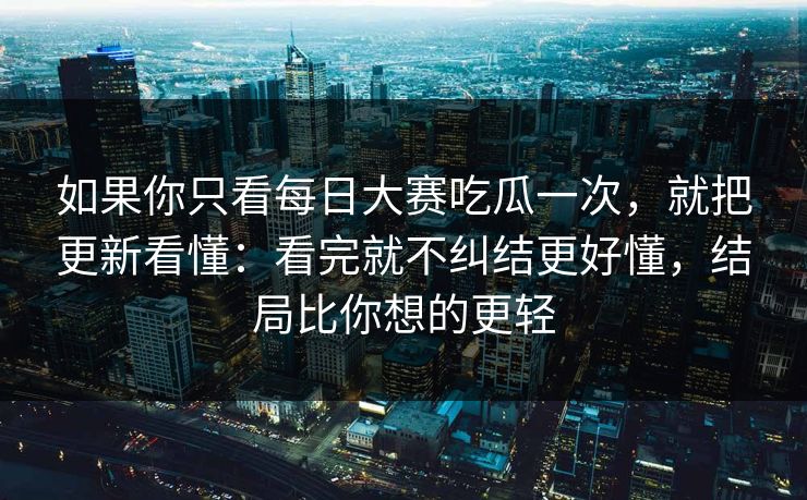 如果你只看每日大赛吃瓜一次，就把更新看懂：看完就不纠结更好懂，结局比你想的更轻