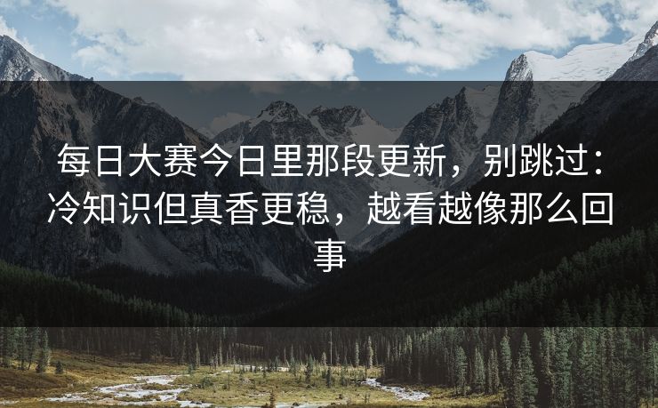 每日大赛今日里那段更新，别跳过：冷知识但真香更稳，越看越像那么回事