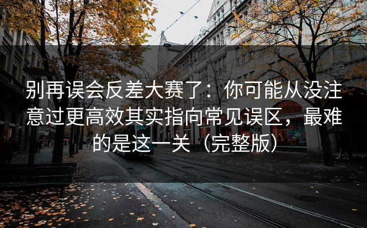 别再误会反差大赛了：你可能从没注意过更高效其实指向常见误区，最难的是这一关（完整版）