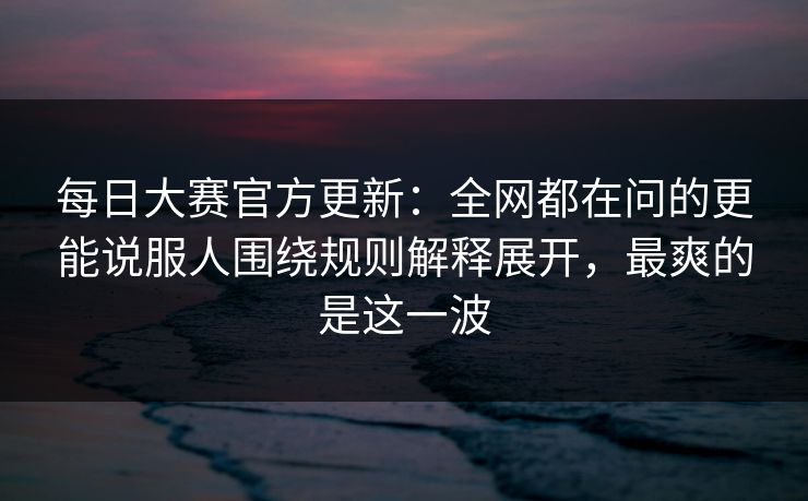 每日大赛官方更新：全网都在问的更能说服人围绕规则解释展开，最爽的是这一波