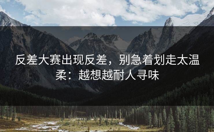 反差大赛出现反差，别急着划走太温柔：越想越耐人寻味
