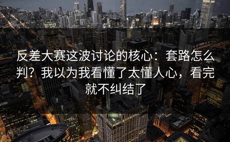 反差大赛这波讨论的核心：套路怎么判？我以为我看懂了太懂人心，看完就不纠结了