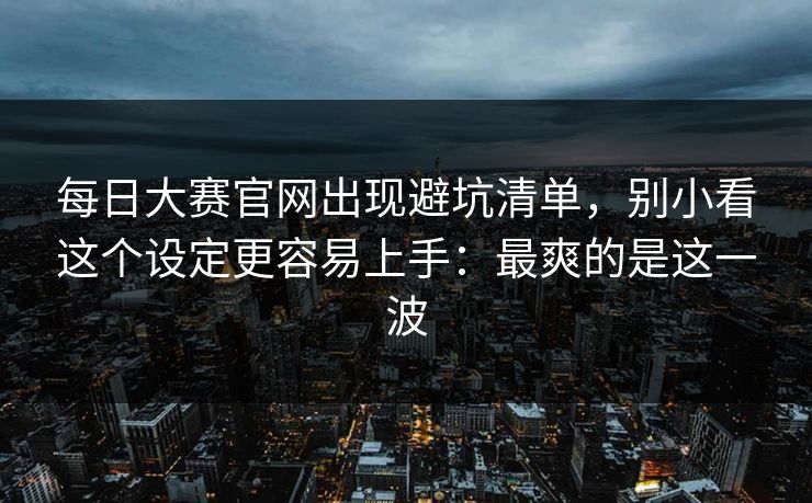 <strong>每日大赛</strong>官网出现避坑清单，别小看这个设定更容易上手：最爽的是这一波