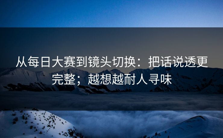 从<strong>每日大赛</strong>到镜头切换：把话说透更完整；越想越耐人寻味